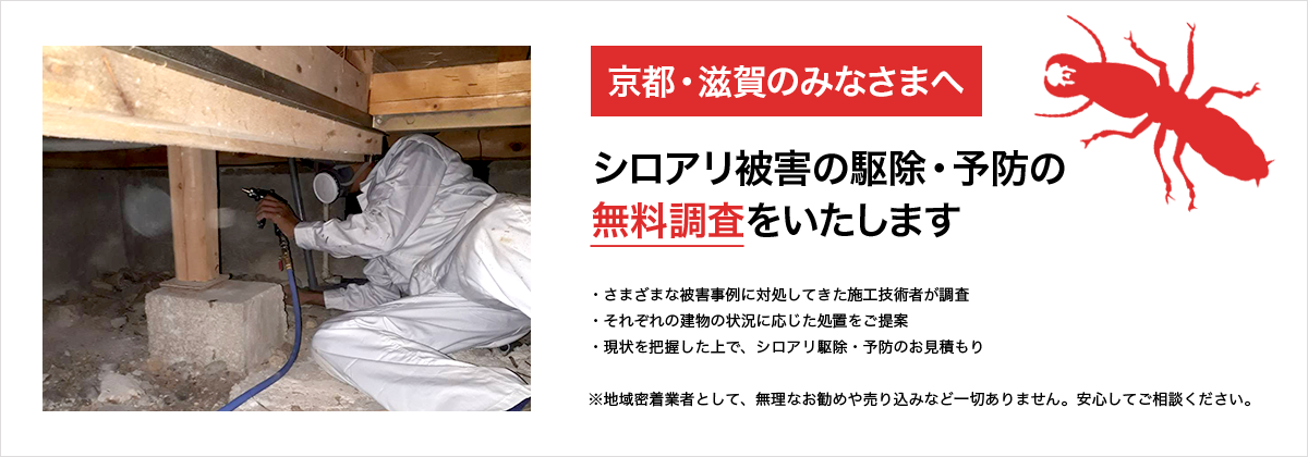 京都・滋賀のみなさまへ シロアリ被害の駆除・予防の無料調査をいたします ※地域密着業者として、無理なお勧めや売り込みなど一切ありません。安心してご相談ください。